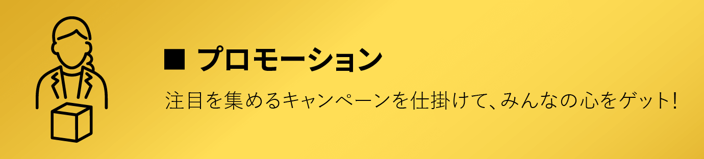 プロモーション/注目を集めるキャンペーンを仕掛けて、みんなの心をゲット！