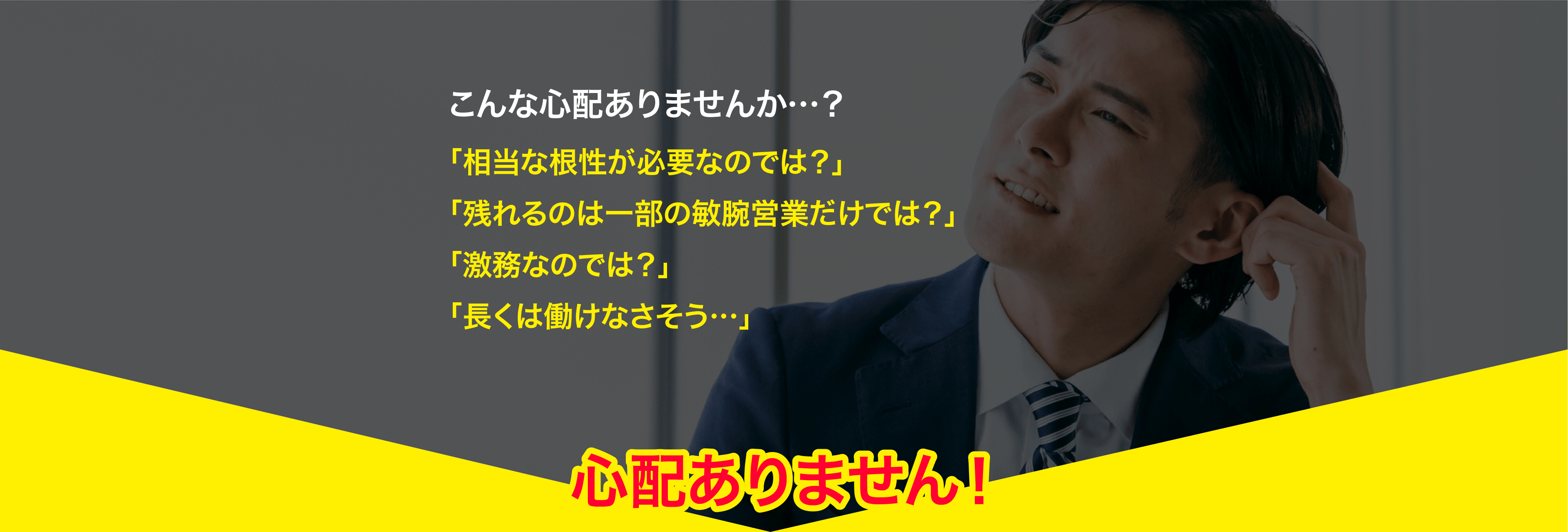 こんな心配ありませんか…？「相当な根性が必要なのでは？」「残れるのは一部の敏腕営業だけでは？」「激務なのでは？」「長くは働けなさそう…」→心配ありません！