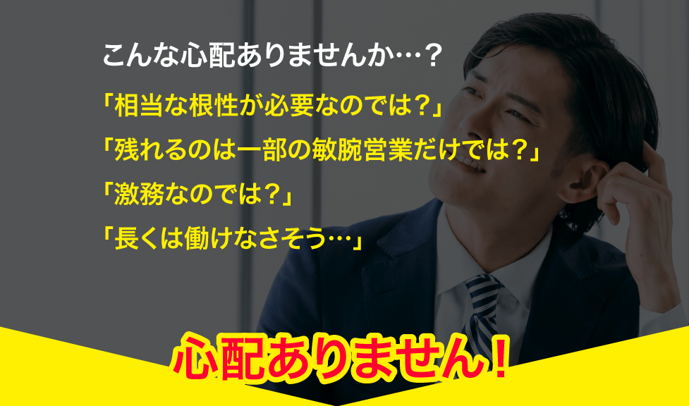 こんな心配ありませんか…？「相当な根性が必要なのでは？」「残れるのは一部の敏腕営業だけでは？」「激務なのでは？」「長くは働けなさそう…」→心配ありません！